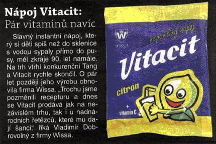 Napsali o nás v Nedělním Blesku: Slavný instantní nápoj, který si děti spíš než do sklenice s vodou sypaly přímo do pusy, měl zkraje 90.let namále. Na trh vtrhl konkurenční Tang a Vitacit rychle skončil. O pár let později jeho výrobu obnovila firma Wissa. Trochu jsme pozměnili recepturu a dnes se Vitacit prodává jak na nezávislém trhu, tak i u nadnárodních řetězců, které mu dají šanci, ríká Vladimír Dobrovolný z firmy Wissa.